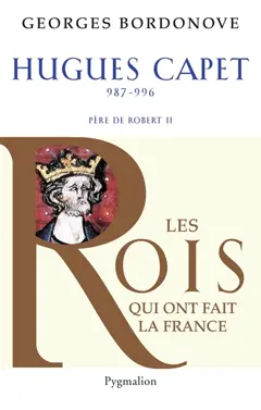 Les Rois qui ont fait la France : les Capétiens, tome 4 : Hugues Capet : le fondateur : 987-996, père de Robert II