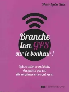 Branche ton GPS sur le bonheur ! : laisse aller ce qui était, accepte ce qui est, aie confiance en ce qui sera