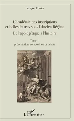 L'Académie des inscriptions et belles-lettres sous l'Ancien Régime : de l'apologétique à l'histoire, tome 1 : Présentation, composition et débats